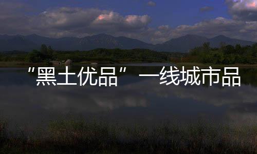 “黑土优品”一线城市品牌行在北京启动