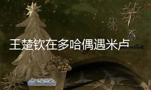 王楚钦在多哈偶遇米卢 惊讶的表情像一个小迷弟!