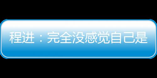 程进:完全没感觉自己是老将 三十岁的中场正当年