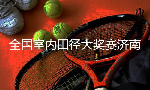 全国室内田径大奖赛济南站:两项全国纪录作古