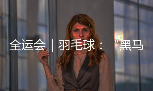 全运会｜羽毛球：“黑马”董天尧摘铜 贾一凡集齐三色奖牌