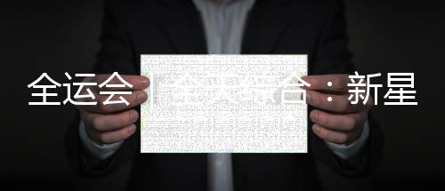 全运会|全天综合:新星闪耀 老将圆满