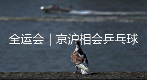 全运会|京沪相会乒乓球男团决赛 河北山东女团争冠