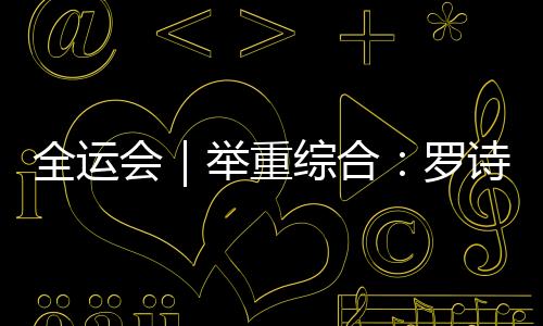 全运会｜举重综合：罗诗芳卫冕 福建小将逆转摘金