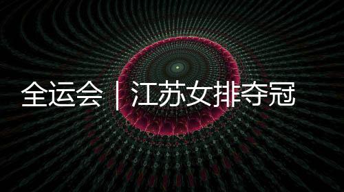 全运会|江苏女排夺冠 主教练施海荣将成绩归功于人才厚度