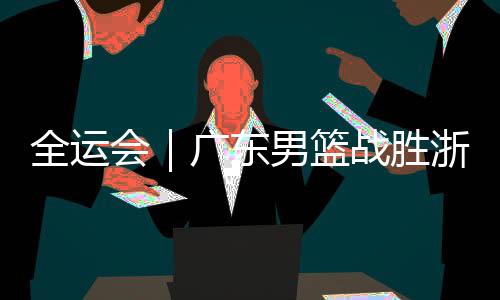 全运会｜广东男篮战胜浙江赢得全运会冠军