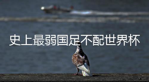 史上最弱国足不配世界杯 但中国足球接近触底反弹