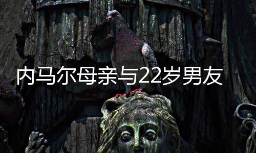 内马尔母亲与22岁男友和好 男友曾跟内马尔男友人交往过