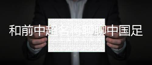 和前中超名将聊聊中国足球青训这本乱账