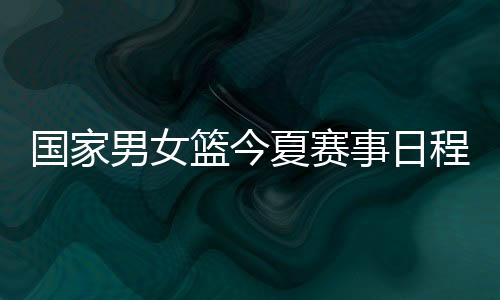 国家男女篮今夏赛事日程公布:红队参加亚运 蓝队战斯杯