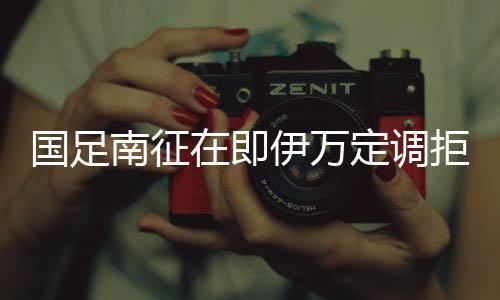 国足南征在即伊万定调拒绝冒进 强攻前提抓好防守