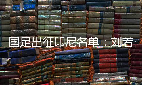 国足出征印尼名单:刘若钒落选 王钰栋韦世豪在列