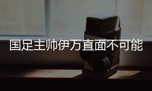 国足主帅伊万直面不可能完成的任务 奇迹会发生吗?