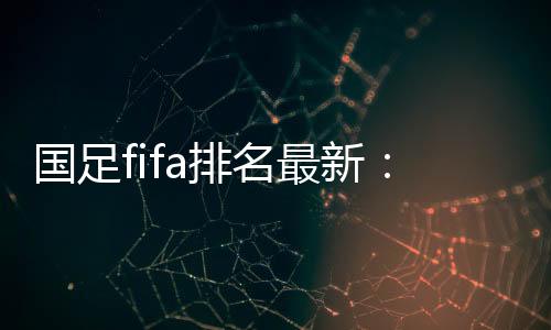 国足fifa排名最新：世界排名第76 亚洲位列第9名