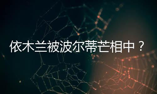 依木兰被波尔蒂芒相中？德法队有意签下王钰栋？