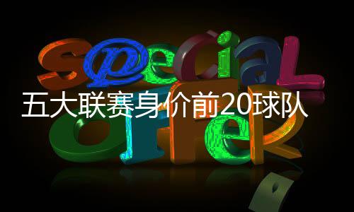 五大联赛身价前20球队排名 皇马第一曼城第二