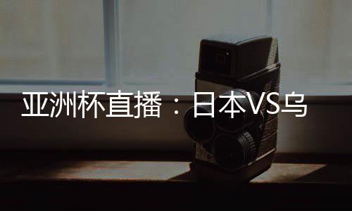 亚洲杯直播:日本VS乌兹别克在线看 CCTV5体育频道地址