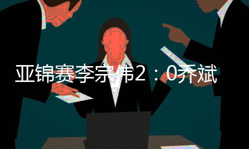 亚锦赛李宗伟2：0乔斌 不敢担保坚持到2020年