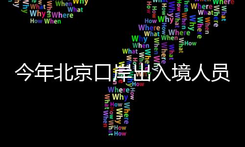 今年北京口岸出入境人员总量突破2000万人次