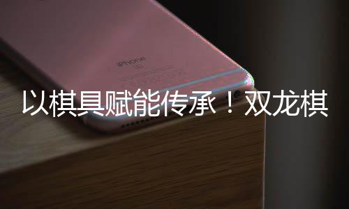 以棋具赋能传承!双龙棋具荣膺女子围甲功勋奖