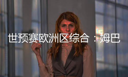 世预赛欧洲区综合:姆巴佩独中两元 法国队晋级世界杯