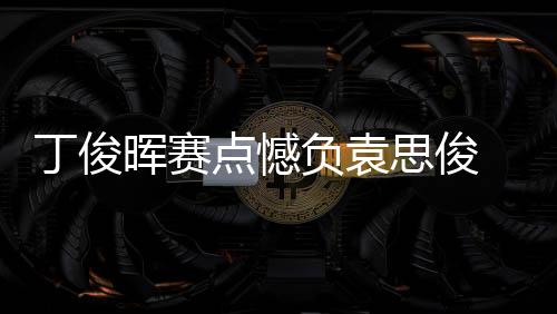 丁俊晖赛点憾负袁思俊 无缘16强爆冷出局