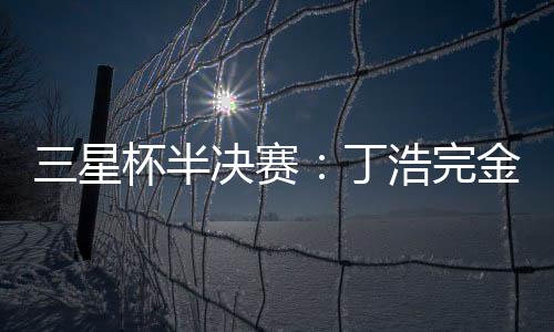 三星杯半决赛：丁浩完金志锡 携手廖元赫会师决赛