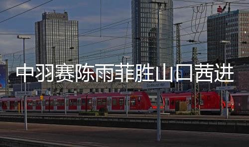 中羽赛陈雨菲胜山口茜进决赛 男双擒世界第一