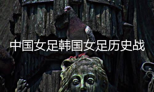 中国女足韩国女足历史战绩交战分析 总数据咱占上风