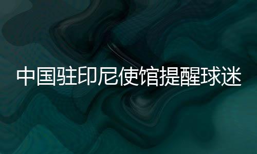 中国驻印尼使馆提醒球迷：文明观赛 不给边检官员小费
