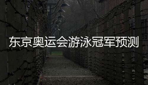 东京奥运会游泳冠军预测：孙杨、徐嘉余等榜上有名