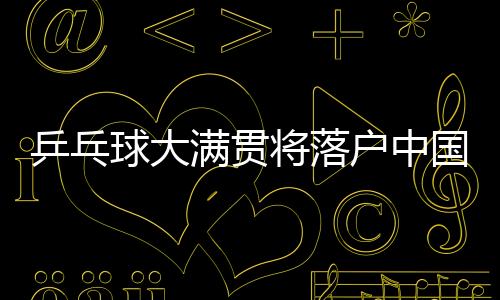 乒乓球大满贯将落户中国 世界乒乓球新赛事体系明年问世