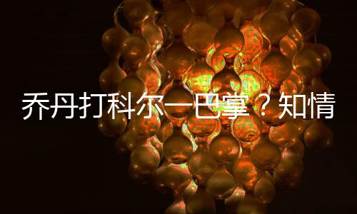 乔丹打科尔一巴掌?知情人曝曾亲眼目睹乔丹科尔互殴