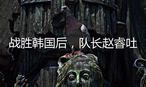 战胜韩国后,队长赵睿吐露心声