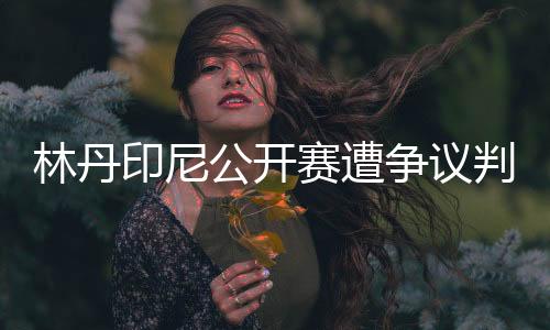 林丹印尼公开赛遭争议判罚当场扔球拍 设备不到位?