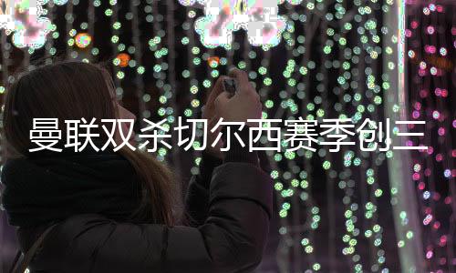 曼联双杀切尔西赛季创三杀 切尔西0