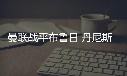 曼联战平布鲁日 丹尼斯先拔头筹马夏尔一条龙破门