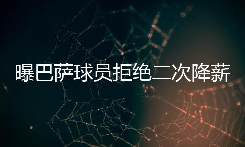 曝巴萨球员拒绝二次降薪 巴萨球员们已降薪72%