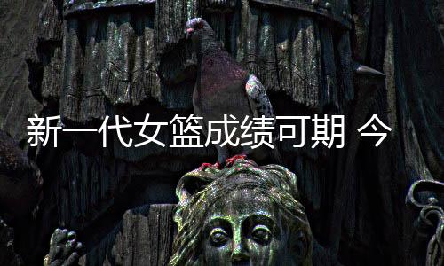 新一代女篮成绩可期 今晚一役将决定是否晋级八强