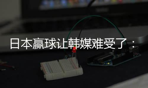 日本赢球让韩媒难受了：你们伤了韩国球迷自尊心