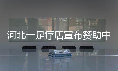 河北一足疗店宣布赞助中超球队：双方拥有共同的理念与热爱