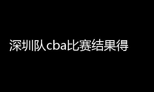 深圳队cba比赛结果得分从0比2扳成2比2 赛季逆转可期