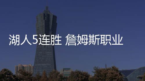 湖人5连胜 詹姆斯职业生涯567场比赛场均数据排名第一