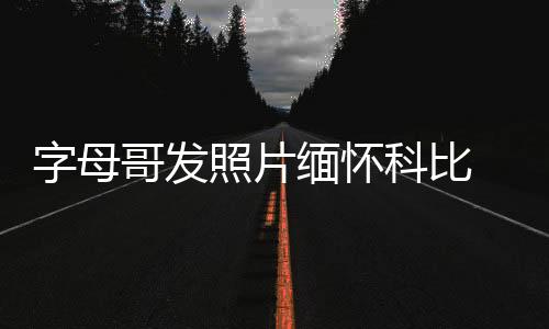 字母哥发照片缅怀科比 沉重哀悼科比遇难去世