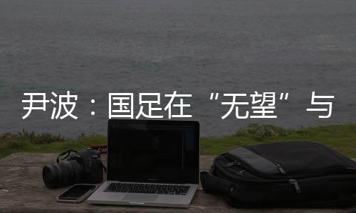 尹波:国足在“无望”与“无奈”之间