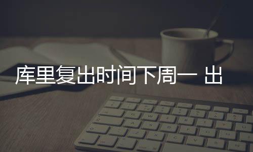 库里复出时间下周一 出席勇士主场对阵奇才的比赛