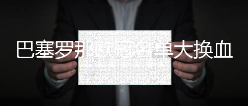 巴塞罗那欧冠名单大换血 欧冠巴萨球员名单阵容