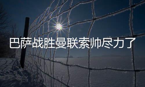 巴萨战胜曼联索帅尽力了！曼联输球有这几个原因