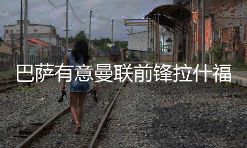 巴萨有意曼联前锋拉什福德 可能租借方式加盟巴萨