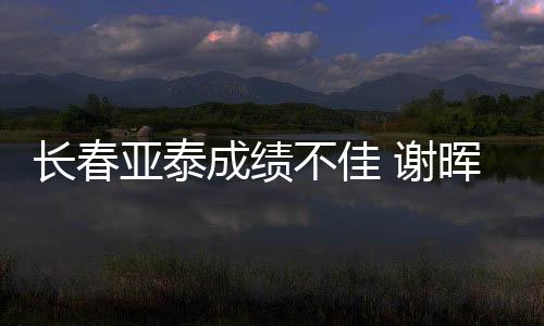 长春亚泰成绩不佳 谢晖下课 追平队史最差开局